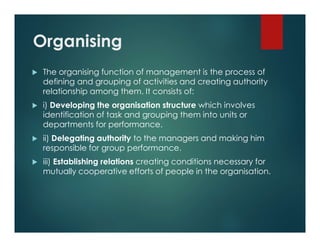 Organising
 The organising function of management is the process of
defining and grouping of activities and creating authority
relationship among them. It consists of:
 i) Developing the organisation structure which involves
identification of task and grouping them into units or
departments for performance.
 ii) Delegating authority to the managers and making him
responsible for group performance.
 iii) Establishing relations creating conditions necessary for
mutually cooperative efforts of people in the organisation.
 