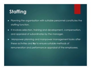 Staffing
 Planning the organisation with suitable personnel constitutes the
staffing function.
 It involves selection, training and development, compensation,
and appraisal of subordinates by the manager.
 Manpower planning and manpower management looks after
these activities and try to ensure suitable methods of
remuneration and performance appraisal of the employees.
 