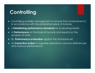 Controlling
 Controlling enables management to ensure that achievement is
in accordance with the established plans. It involves
 i) Establishing performance standards for evaluating results.
 ii) Performance on the basis of records and reports on the
progress of work.
 iii). Performance evaluation against the standards set.
 iv) Corrective action to regulate operations, remove deficiencies
and improve performance.
 