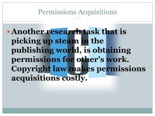 Permissions Acquisitions

 Another research task that is
 picking up steam in the
 publishing world, is obtaining
 permissions for other’s work.
 Copyright law makes permissions
 acquisitions costly.
 