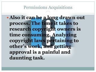 Permissions Acquisitions

 Also it can be a long drawn out
 process. The time it takes to
 research copyright owners is
 time consuming. Analyzing
 copyright laws pertaining to
 other’s work, and getting
 approval is a painful and
 daunting task.
 