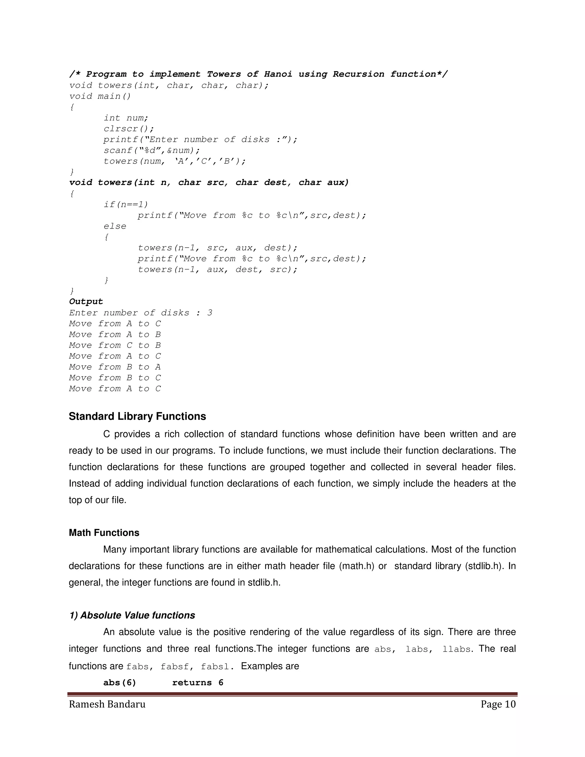 Ramesh Bandaru Page 10
/* Program to implement Towers of Hanoi using Recursion function*/
void towers(int, char, char, char);
void main()
{
int num;
clrscr();
printf(“Enter number of disks :”);
scanf(“%d”,num);
towers(num, ‘A’,’C’,’B’);
}
void towers(int n, char src, char dest, char aux)
{
if(n==1)
printf(“Move from %c to %cn”,src,dest);
else
{
towers(n-1, src, aux, dest);
printf(“Move from %c to %cn”,src,dest);
towers(n-1, aux, dest, src);
}
}
Output
Enter number of disks : 3
Move from A to C
Move from A to B
Move from C to B
Move from A to C
Move from B to A
Move from B to C
Move from A to C
Standard Library Functions
C provides a rich collection of standard functions whose definition have been written and are
ready to be used in our programs. To include functions, we must include their function declarations. The
function declarations for these functions are grouped together and collected in several header files.
Instead of adding individual function declarations of each function, we simply include the headers at the
top of our file.
Math Functions
Many important library functions are available for mathematical calculations. Most of the function
declarations for these functions are in either math header file (math.h) or standard library (stdlib.h). In
general, the integer functions are found in stdlib.h.
1) Absolute Value functions
An absolute value is the positive rendering of the value regardless of its sign. There are three
integer functions and three real functions.The integer functions are abs, labs, llabs. The real
functions are fabs, fabsf, fabsl. Examples are
abs(6) returns 6
 