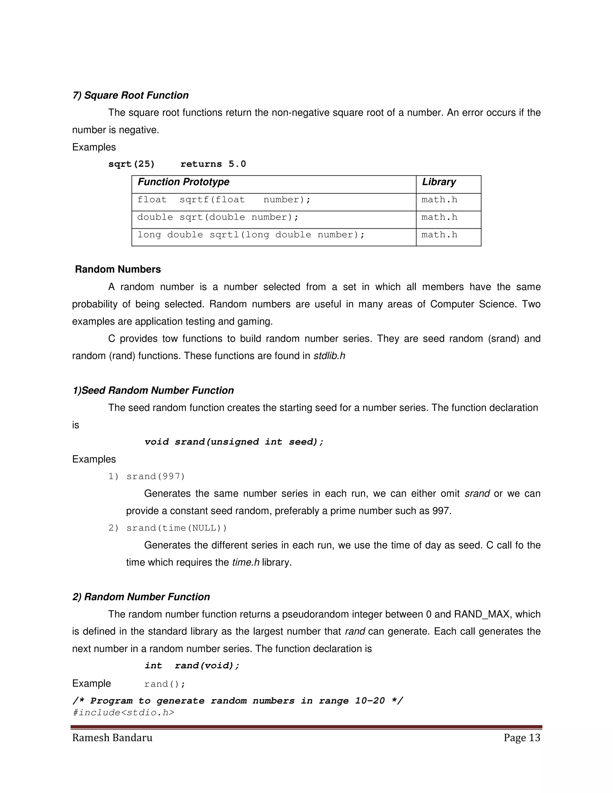 Ramesh Bandaru Page 13
7) Square Root Function
The square root functions return the non-negative square root of a number. An error occurs if the
number is negative.
Examples
sqrt(25) returns 5.0
Function Prototype Library
float sqrtf(float number); math.h
double sqrt(double number); math.h
long double sqrtl(long double number); math.h
Random Numbers
A random number is a number selected from a set in which all members have the same
probability of being selected. Random numbers are useful in many areas of Computer Science. Two
examples are application testing and gaming.
C provides tow functions to build random number series. They are seed random (srand) and
random (rand) functions. These functions are found in stdlib.h
1)Seed Random Number Function
The seed random function creates the starting seed for a number series. The function declaration
is
void srand(unsigned int seed);
Examples
1) srand(997)
Generates the same number series in each run, we can either omit srand or we can
provide a constant seed random, preferably a prime number such as 997.
2) srand(time(NULL))
Generates the different series in each run, we use the time of day as seed. C call fo the
time which requires the time.h library.
2) Random Number Function
The random number function returns a pseudorandom integer between 0 and RAND_MAX, which
is defined in the standard library as the largest number that rand can generate. Each call generates the
next number in a random number series. The function declaration is
int rand(void);
Example rand();
/* Program to generate random numbers in range 10-20 */
#includestdio.h
 