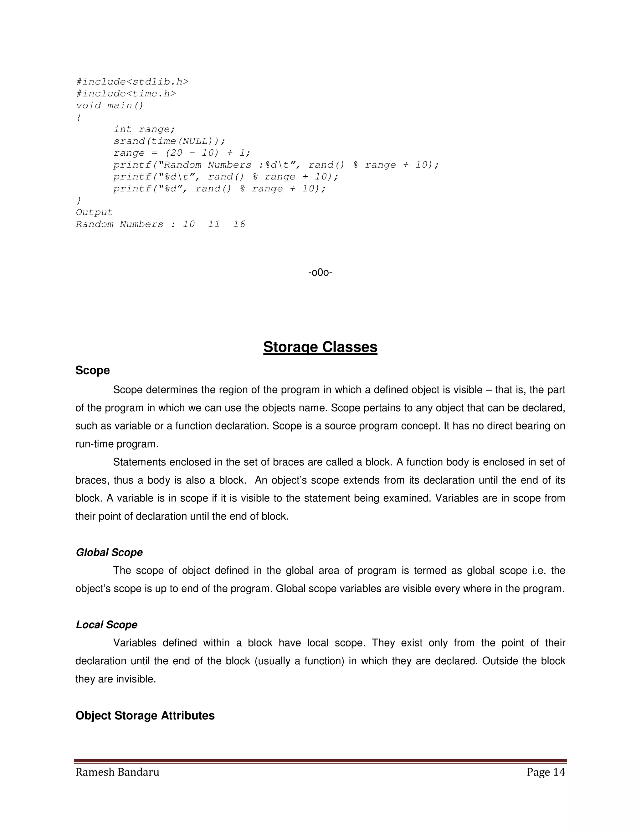 Ramesh Bandaru Page 14
#includestdlib.h
#includetime.h
void main()
{
int range;
srand(time(NULL));
range = (20 – 10) + 1;
printf(“Random Numbers :%dt”, rand() % range + 10);
printf(“%dt”, rand() % range + 10);
printf(“%d”, rand() % range + 10);
}
Output
Random Numbers : 10 11 16
-o0o-
Storage Classes
Scope
Scope determines the region of the program in which a defined object is visible – that is, the part
of the program in which we can use the objects name. Scope pertains to any object that can be declared,
such as variable or a function declaration. Scope is a source program concept. It has no direct bearing on
run-time program.
Statements enclosed in the set of braces are called a block. A function body is enclosed in set of
braces, thus a body is also a block. An object’s scope extends from its declaration until the end of its
block. A variable is in scope if it is visible to the statement being examined. Variables are in scope from
their point of declaration until the end of block.
Global Scope
The scope of object defined in the global area of program is termed as global scope i.e. the
object’s scope is up to end of the program. Global scope variables are visible every where in the program.
Local Scope
Variables defined within a block have local scope. They exist only from the point of their
declaration until the end of the block (usually a function) in which they are declared. Outside the block
they are invisible.
Object Storage Attributes
 