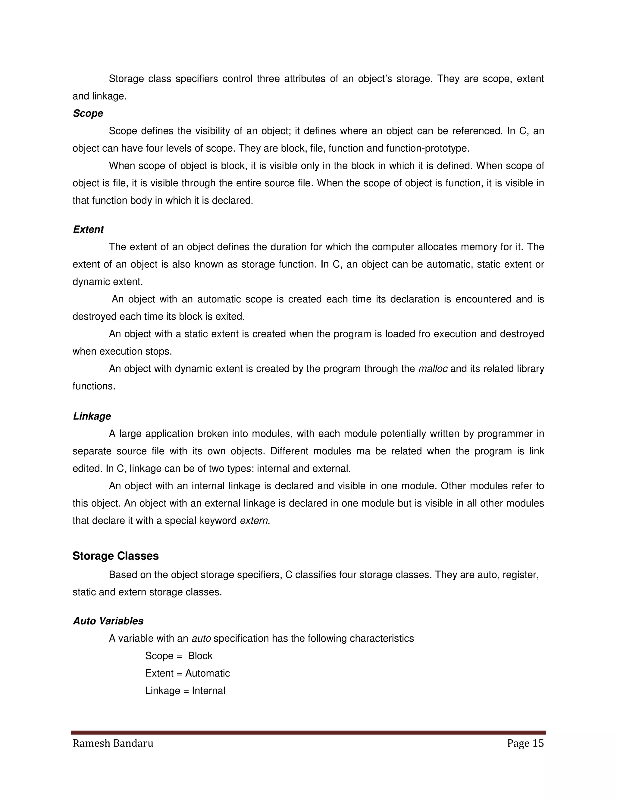 Ramesh Bandaru Page 15
Storage class specifiers control three attributes of an object’s storage. They are scope, extent
and linkage.
Scope
Scope defines the visibility of an object; it defines where an object can be referenced. In C, an
object can have four levels of scope. They are block, file, function and function-prototype.
When scope of object is block, it is visible only in the block in which it is defined. When scope of
object is file, it is visible through the entire source file. When the scope of object is function, it is visible in
that function body in which it is declared.
Extent
The extent of an object defines the duration for which the computer allocates memory for it. The
extent of an object is also known as storage function. In C, an object can be automatic, static extent or
dynamic extent.
An object with an automatic scope is created each time its declaration is encountered and is
destroyed each time its block is exited.
An object with a static extent is created when the program is loaded fro execution and destroyed
when execution stops.
An object with dynamic extent is created by the program through the malloc and its related library
functions.
Linkage
A large application broken into modules, with each module potentially written by programmer in
separate source file with its own objects. Different modules ma be related when the program is link
edited. In C, linkage can be of two types: internal and external.
An object with an internal linkage is declared and visible in one module. Other modules refer to
this object. An object with an external linkage is declared in one module but is visible in all other modules
that declare it with a special keyword extern.
Storage Classes
Based on the object storage specifiers, C classifies four storage classes. They are auto, register,
static and extern storage classes.
Auto Variables
A variable with an auto specification has the following characteristics
Scope = Block
Extent = Automatic
Linkage = Internal
 