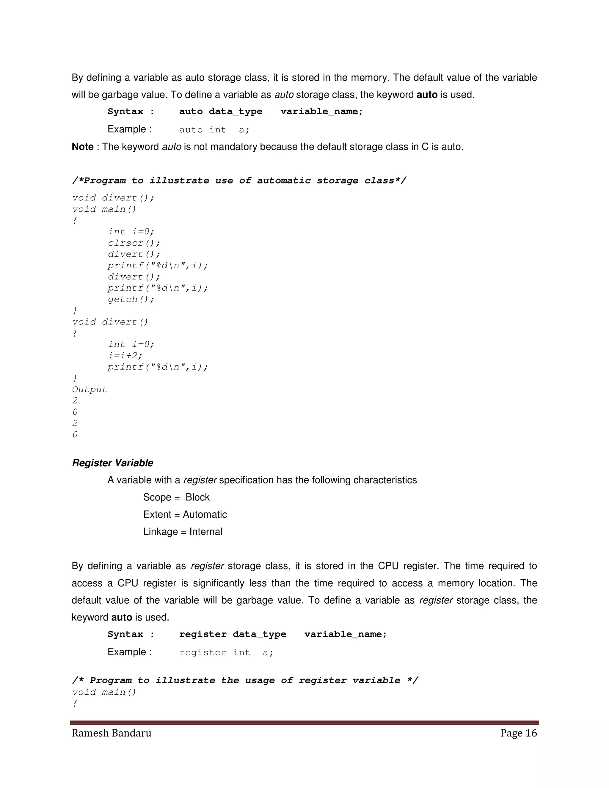 Ramesh Bandaru Page 16
By defining a variable as auto storage class, it is stored in the memory. The default value of the variable
will be garbage value. To define a variable as auto storage class, the keyword auto is used.
Syntax : auto data_type variable_name;
Example : auto int a;
Note : The keyword auto is not mandatory because the default storage class in C is auto.
/*Program to illustrate use of automatic storage class*/
void divert();
void main()
{
int i=0;
clrscr();
divert();
printf(%dn,i);
divert();
printf(%dn,i);
getch();
}
void divert()
{
int i=0;
i=i+2;
printf(%dn,i);
}
Output
2
0
2
0
Register Variable
A variable with a register specification has the following characteristics
Scope = Block
Extent = Automatic
Linkage = Internal
By defining a variable as register storage class, it is stored in the CPU register. The time required to
access a CPU register is significantly less than the time required to access a memory location. The
default value of the variable will be garbage value. To define a variable as register storage class, the
keyword auto is used.
Syntax : register data_type variable_name;
Example : register int a;
/* Program to illustrate the usage of register variable */
void main()
{
 