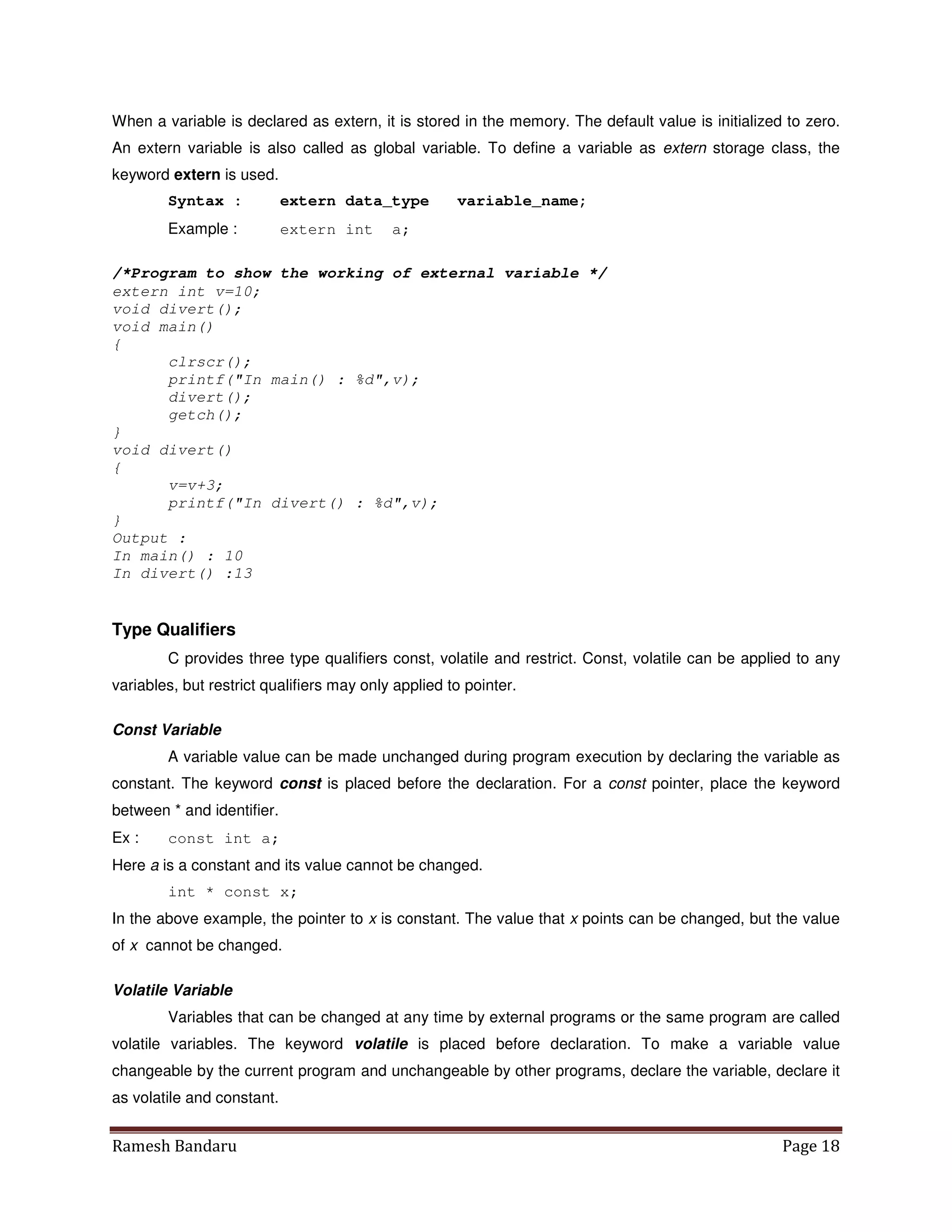 Ramesh Bandaru Page 18
When a variable is declared as extern, it is stored in the memory. The default value is initialized to zero.
An extern variable is also called as global variable. To define a variable as extern storage class, the
keyword extern is used.
Syntax : extern data_type variable_name;
Example : extern int a;
/*Program to show the working of external variable */
extern int v=10;
void divert();
void main()
{
clrscr();
printf(In main() : %d,v);
divert();
getch();
}
void divert()
{
v=v+3;
printf(In divert() : %d,v);
}
Output :
In main() : 10
In divert() :13
Type Qualifiers
C provides three type qualifiers const, volatile and restrict. Const, volatile can be applied to any
variables, but restrict qualifiers may only applied to pointer.
Const Variable
A variable value can be made unchanged during program execution by declaring the variable as
constant. The keyword const is placed before the declaration. For a const pointer, place the keyword
between * and identifier.
Ex : const int a;
Here a is a constant and its value cannot be changed.
int * const x;
In the above example, the pointer to x is constant. The value that x points can be changed, but the value
of x cannot be changed.
Volatile Variable
Variables that can be changed at any time by external programs or the same program are called
volatile variables. The keyword volatile is placed before declaration. To make a variable value
changeable by the current program and unchangeable by other programs, declare the variable, declare it
as volatile and constant.
 