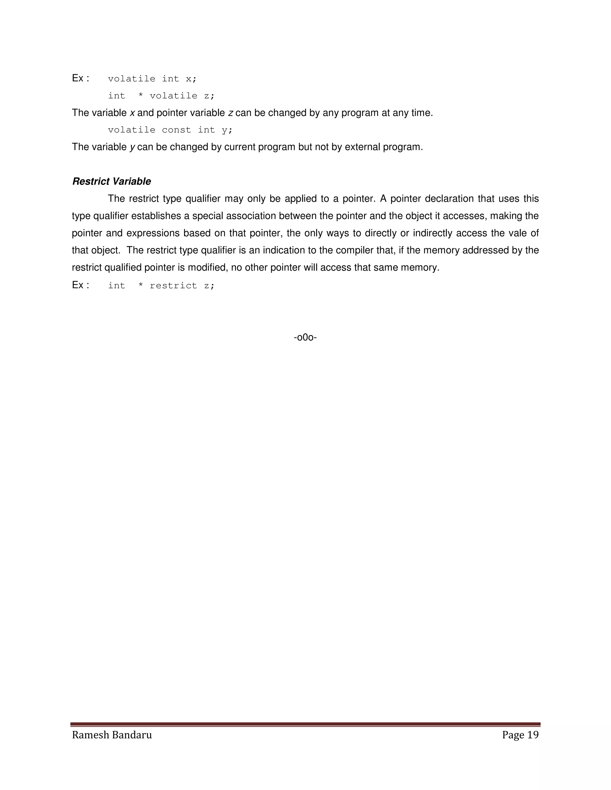 Ramesh Bandaru Page 19
Ex : volatile int x;
int * volatile z;
The variable x and pointer variable z can be changed by any program at any time.
volatile const int y;
The variable y can be changed by current program but not by external program.
Restrict Variable
The restrict type qualifier may only be applied to a pointer. A pointer declaration that uses this
type qualifier establishes a special association between the pointer and the object it accesses, making the
pointer and expressions based on that pointer, the only ways to directly or indirectly access the vale of
that object. The restrict type qualifier is an indication to the compiler that, if the memory addressed by the
restrict qualified pointer is modified, no other pointer will access that same memory.
Ex : int * restrict z;
-o0o-
 