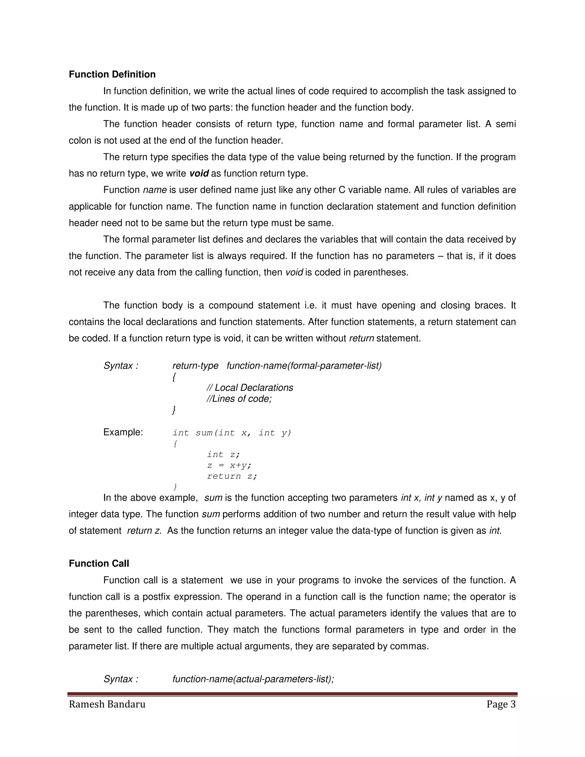 Ramesh Bandaru Page 3
Function Definition
In function definition, we write the actual lines of code required to accomplish the task assigned to
the function. It is made up of two parts: the function header and the function body.
The function header consists of return type, function name and formal parameter list. A semi
colon is not used at the end of the function header.
The return type specifies the data type of the value being returned by the function. If the program
has no return type, we write void as function return type.
Function name is user defined name just like any other C variable name. All rules of variables are
applicable for function name. The function name in function declaration statement and function definition
header need not to be same but the return type must be same.
The formal parameter list defines and declares the variables that will contain the data received by
the function. The parameter list is always required. If the function has no parameters – that is, if it does
not receive any data from the calling function, then void is coded in parentheses.
The function body is a compound statement i.e. it must have opening and closing braces. It
contains the local declarations and function statements. After function statements, a return statement can
be coded. If a function return type is void, it can be written without return statement.
Syntax : return-type function-name(formal-parameter-list)
{
// Local Declarations
//Lines of code;
}
Example: int sum(int x, int y)
{
int z;
z = x+y;
return z;
}
In the above example, sum is the function accepting two parameters int x, int y named as x, y of
integer data type. The function sum performs addition of two number and return the result value with help
of statement return z. As the function returns an integer value the data-type of function is given as int.
Function Call
Function call is a statement we use in your programs to invoke the services of the function. A
function call is a postfix expression. The operand in a function call is the function name; the operator is
the parentheses, which contain actual parameters. The actual parameters identify the values that are to
be sent to the called function. They match the functions formal parameters in type and order in the
parameter list. If there are multiple actual arguments, they are separated by commas.
Syntax : function-name(actual-parameters-list);
 