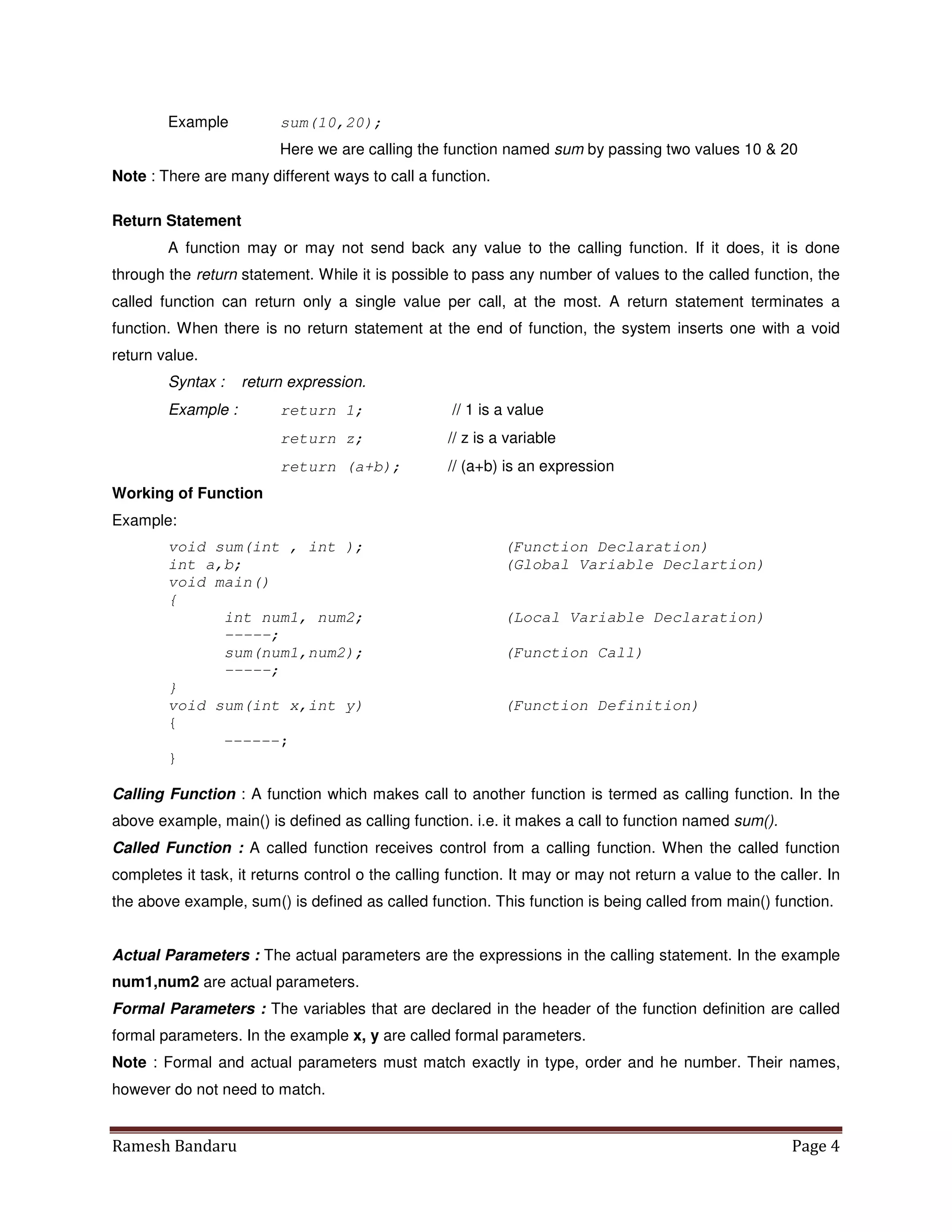 Ramesh Bandaru Page 4
Example sum(10,20);
Here we are calling the function named sum by passing two values 10  20
Note : There are many different ways to call a function.
Return Statement
A function may or may not send back any value to the calling function. If it does, it is done
through the return statement. While it is possible to pass any number of values to the called function, the
called function can return only a single value per call, at the most. A return statement terminates a
function. When there is no return statement at the end of function, the system inserts one with a void
return value.
Syntax : return expression.
Example : return 1; // 1 is a value
return z; // z is a variable
return (a+b); // (a+b) is an expression
Working of Function
Example:
void sum(int , int ); (Function Declaration)
int a,b; (Global Variable Declartion)
void main()
{
int num1, num2; (Local Variable Declaration)
-----;
sum(num1,num2); (Function Call)
-----;
}
void sum(int x,int y) (Function Definition)
{
------;
}
Calling Function : A function which makes call to another function is termed as calling function. In the
above example, main() is defined as calling function. i.e. it makes a call to function named sum().
Called Function : A called function receives control from a calling function. When the called function
completes it task, it returns control o the calling function. It may or may not return a value to the caller. In
the above example, sum() is defined as called function. This function is being called from main() function.
Actual Parameters : The actual parameters are the expressions in the calling statement. In the example
num1,num2 are actual parameters.
Formal Parameters : The variables that are declared in the header of the function definition are called
formal parameters. In the example x, y are called formal parameters.
Note : Formal and actual parameters must match exactly in type, order and he number. Their names,
however do not need to match.
 