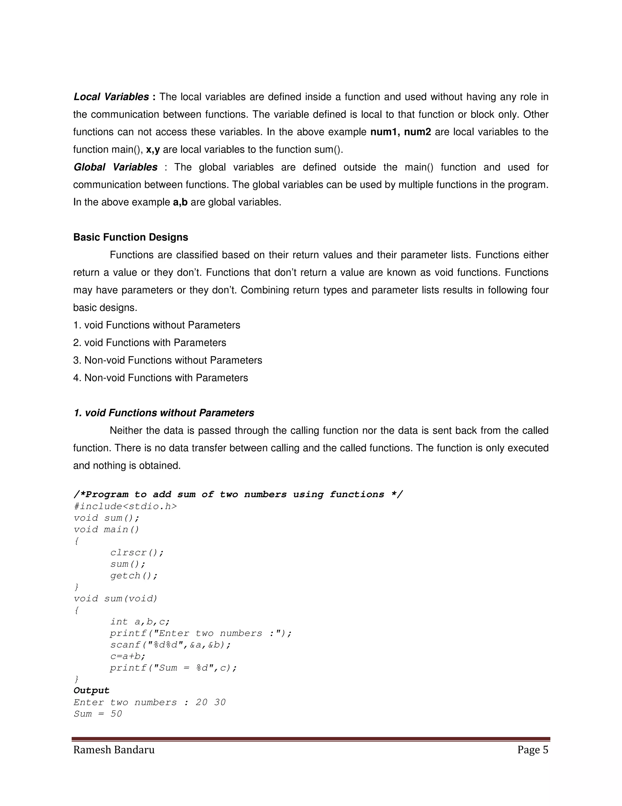 Ramesh Bandaru Page 5
Local Variables : The local variables are defined inside a function and used without having any role in
the communication between functions. The variable defined is local to that function or block only. Other
functions can not access these variables. In the above example num1, num2 are local variables to the
function main(), x,y are local variables to the function sum().
Global Variables : The global variables are defined outside the main() function and used for
communication between functions. The global variables can be used by multiple functions in the program.
In the above example a,b are global variables.
Basic Function Designs
Functions are classified based on their return values and their parameter lists. Functions either
return a value or they don’t. Functions that don’t return a value are known as void functions. Functions
may have parameters or they don’t. Combining return types and parameter lists results in following four
basic designs.
1. void Functions without Parameters
2. void Functions with Parameters
3. Non-void Functions without Parameters
4. Non-void Functions with Parameters
1. void Functions without Parameters
Neither the data is passed through the calling function nor the data is sent back from the called
function. There is no data transfer between calling and the called functions. The function is only executed
and nothing is obtained.
/*Program to add sum of two numbers using functions */
#includestdio.h
void sum();
void main()
{
clrscr();
sum();
getch();
}
void sum(void)
{
int a,b,c;
printf(Enter two numbers :);
scanf(%d%d,a,b);
c=a+b;
printf(Sum = %d,c);
}
Output
Enter two numbers : 20 30
Sum = 50
 