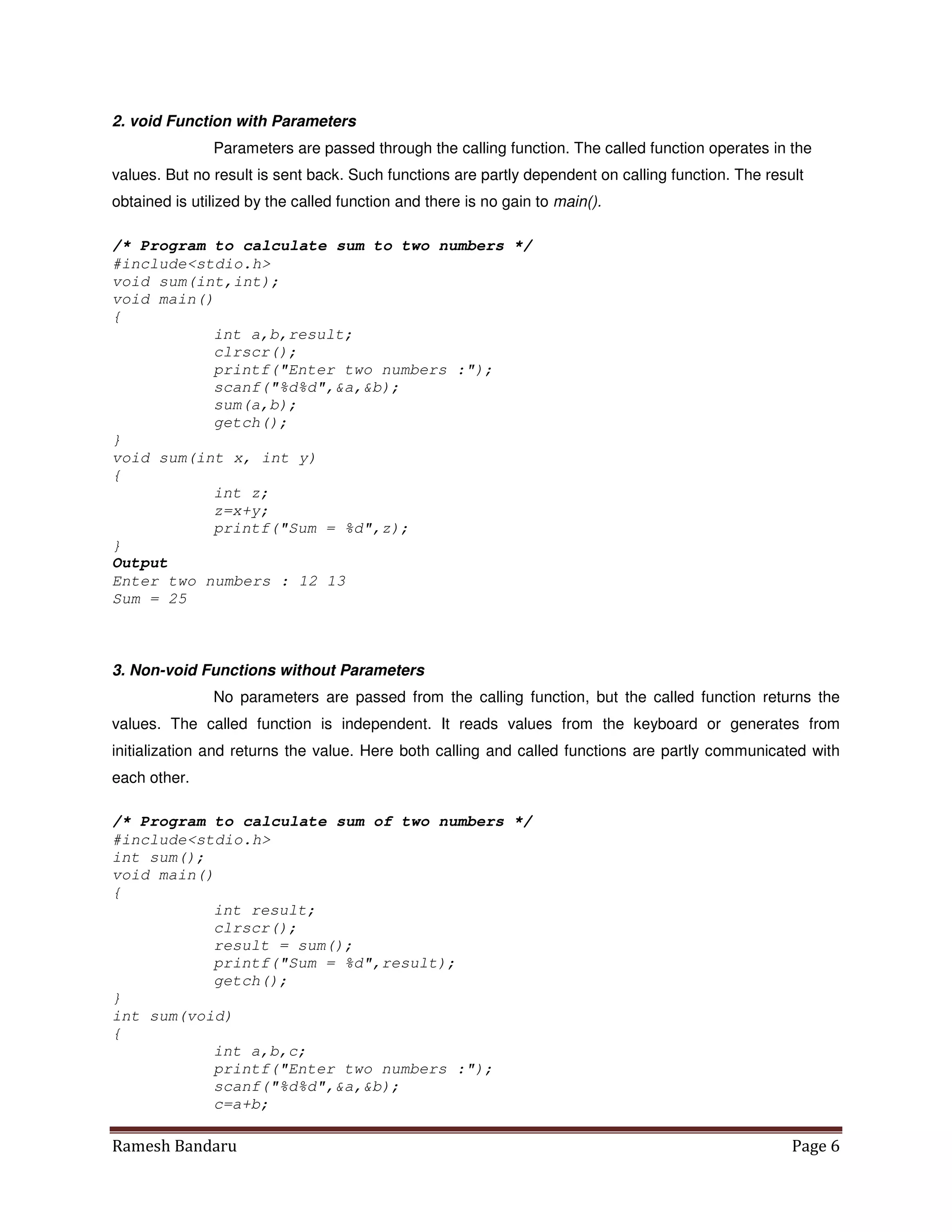 Ramesh Bandaru Page 6
2. void Function with Parameters
Parameters are passed through the calling function. The called function operates in the
values. But no result is sent back. Such functions are partly dependent on calling function. The result
obtained is utilized by the called function and there is no gain to main().
/* Program to calculate sum to two numbers */
#includestdio.h
void sum(int,int);
void main()
{
int a,b,result;
clrscr();
printf(Enter two numbers :);
scanf(%d%d,a,b);
sum(a,b);
getch();
}
void sum(int x, int y)
{
int z;
z=x+y;
printf(Sum = %d,z);
}
Output
Enter two numbers : 12 13
Sum = 25
3. Non-void Functions without Parameters
No parameters are passed from the calling function, but the called function returns the
values. The called function is independent. It reads values from the keyboard or generates from
initialization and returns the value. Here both calling and called functions are partly communicated with
each other.
/* Program to calculate sum of two numbers */
#includestdio.h
int sum();
void main()
{
int result;
clrscr();
result = sum();
printf(Sum = %d,result);
getch();
}
int sum(void)
{
int a,b,c;
printf(Enter two numbers :);
scanf(%d%d,a,b);
c=a+b;
 