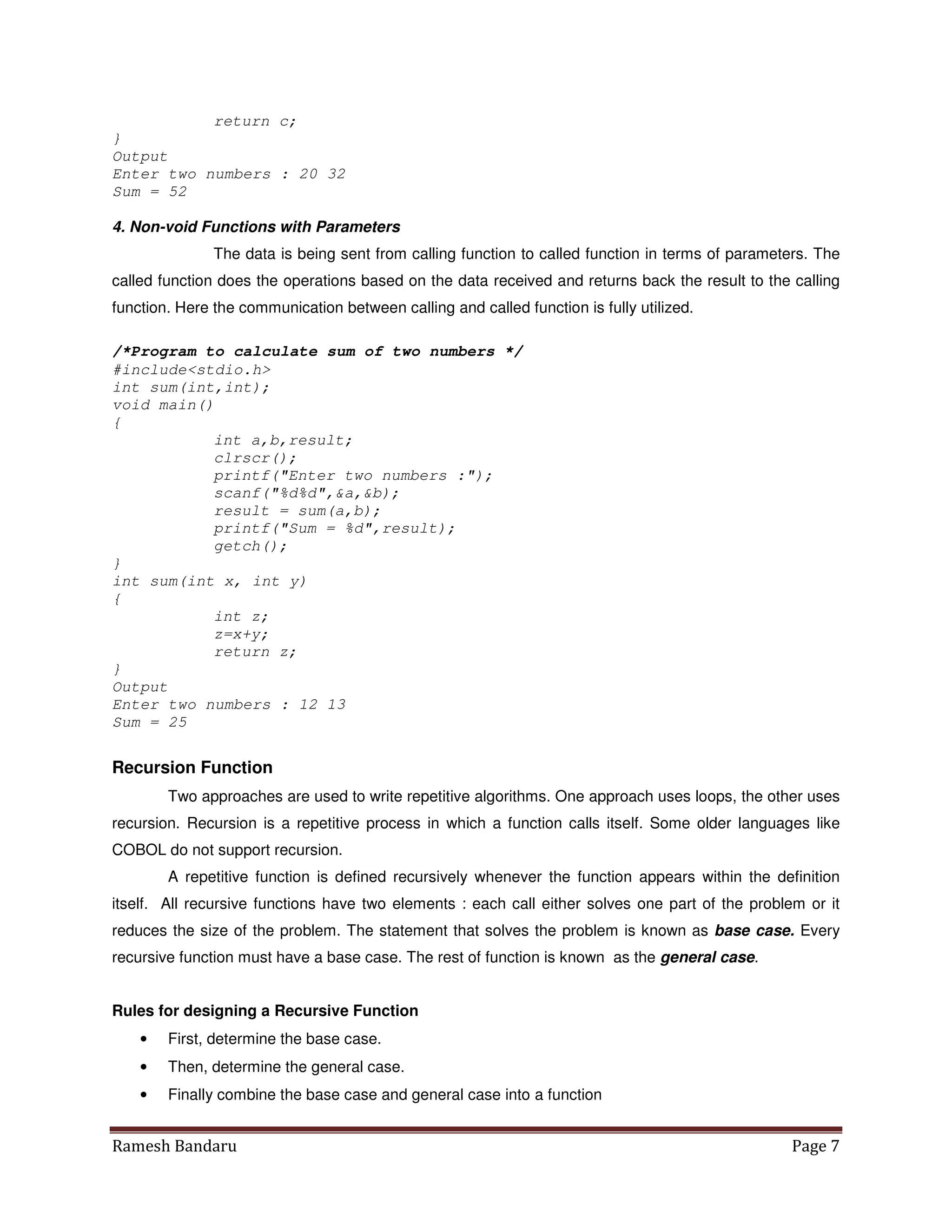 Ramesh Bandaru Page 7
return c;
}
Output
Enter two numbers : 20 32
Sum = 52
4. Non-void Functions with Parameters
The data is being sent from calling function to called function in terms of parameters. The
called function does the operations based on the data received and returns back the result to the calling
function. Here the communication between calling and called function is fully utilized.
/*Program to calculate sum of two numbers */
#includestdio.h
int sum(int,int);
void main()
{
int a,b,result;
clrscr();
printf(Enter two numbers :);
scanf(%d%d,a,b);
result = sum(a,b);
printf(Sum = %d,result);
getch();
}
int sum(int x, int y)
{
int z;
z=x+y;
return z;
}
Output
Enter two numbers : 12 13
Sum = 25
Recursion Function
Two approaches are used to write repetitive algorithms. One approach uses loops, the other uses
recursion. Recursion is a repetitive process in which a function calls itself. Some older languages like
COBOL do not support recursion.
A repetitive function is defined recursively whenever the function appears within the definition
itself. All recursive functions have two elements : each call either solves one part of the problem or it
reduces the size of the problem. The statement that solves the problem is known as base case. Every
recursive function must have a base case. The rest of function is known as the general case.
Rules for designing a Recursive Function
• First, determine the base case.
• Then, determine the general case.
• Finally combine the base case and general case into a function
 
