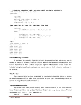 Ramesh Bandaru Page 10
/* Program to implement Towers of Hanoi using Recursion function*/
void towers(int, char, char, char);
void main()
{
int num;
clrscr();
printf(“Enter number of disks :”);
scanf(“%d”,num);
towers(num, ‘A’,’C’,’B’);
}
void towers(int n, char src, char dest, char aux)
{
if(n==1)
printf(“Move from %c to %cn”,src,dest);
else
{
towers(n-1, src, aux, dest);
printf(“Move from %c to %cn”,src,dest);
towers(n-1, aux, dest, src);
}
}
Output
Enter number of disks : 3
Move from A to C
Move from A to B
Move from C to B
Move from A to C
Move from B to A
Move from B to C
Move from A to C
Standard Library Functions
C provides a rich collection of standard functions whose definition have been written and are
ready to be used in our programs. To include functions, we must include their function declarations. The
function declarations for these functions are grouped together and collected in several header files.
Instead of adding individual function declarations of each function, we simply include the headers at the
top of our file.
Math Functions
Many important library functions are available for mathematical calculations. Most of the function
declarations for these functions are in either math header file (math.h) or standard library (stdlib.h). In
general, the integer functions are found in stdlib.h.
1) Absolute Value functions
An absolute value is the positive rendering of the value regardless of its sign. There are three
integer functions and three real functions.The integer functions are abs, labs, llabs. The real
functions are fabs, fabsf, fabsl. Examples are
abs(6) returns 6
 