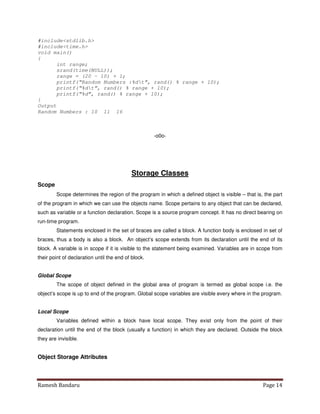 Ramesh Bandaru Page 14
#includestdlib.h
#includetime.h
void main()
{
int range;
srand(time(NULL));
range = (20 – 10) + 1;
printf(“Random Numbers :%dt”, rand() % range + 10);
printf(“%dt”, rand() % range + 10);
printf(“%d”, rand() % range + 10);
}
Output
Random Numbers : 10 11 16
-o0o-
Storage Classes
Scope
Scope determines the region of the program in which a defined object is visible – that is, the part
of the program in which we can use the objects name. Scope pertains to any object that can be declared,
such as variable or a function declaration. Scope is a source program concept. It has no direct bearing on
run-time program.
Statements enclosed in the set of braces are called a block. A function body is enclosed in set of
braces, thus a body is also a block. An object’s scope extends from its declaration until the end of its
block. A variable is in scope if it is visible to the statement being examined. Variables are in scope from
their point of declaration until the end of block.
Global Scope
The scope of object defined in the global area of program is termed as global scope i.e. the
object’s scope is up to end of the program. Global scope variables are visible every where in the program.
Local Scope
Variables defined within a block have local scope. They exist only from the point of their
declaration until the end of the block (usually a function) in which they are declared. Outside the block
they are invisible.
Object Storage Attributes
 