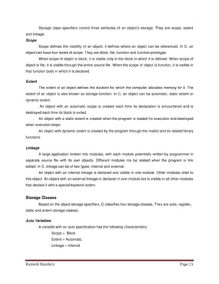 Ramesh Bandaru Page 15
Storage class specifiers control three attributes of an object’s storage. They are scope, extent
and linkage.
Scope
Scope defines the visibility of an object; it defines where an object can be referenced. In C, an
object can have four levels of scope. They are block, file, function and function-prototype.
When scope of object is block, it is visible only in the block in which it is defined. When scope of
object is file, it is visible through the entire source file. When the scope of object is function, it is visible in
that function body in which it is declared.
Extent
The extent of an object defines the duration for which the computer allocates memory for it. The
extent of an object is also known as storage function. In C, an object can be automatic, static extent or
dynamic extent.
An object with an automatic scope is created each time its declaration is encountered and is
destroyed each time its block is exited.
An object with a static extent is created when the program is loaded fro execution and destroyed
when execution stops.
An object with dynamic extent is created by the program through the malloc and its related library
functions.
Linkage
A large application broken into modules, with each module potentially written by programmer in
separate source file with its own objects. Different modules ma be related when the program is link
edited. In C, linkage can be of two types: internal and external.
An object with an internal linkage is declared and visible in one module. Other modules refer to
this object. An object with an external linkage is declared in one module but is visible in all other modules
that declare it with a special keyword extern.
Storage Classes
Based on the object storage specifiers, C classifies four storage classes. They are auto, register,
static and extern storage classes.
Auto Variables
A variable with an auto specification has the following characteristics
Scope = Block
Extent = Automatic
Linkage = Internal
 