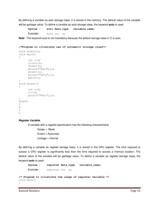 Ramesh Bandaru Page 16
By defining a variable as auto storage class, it is stored in the memory. The default value of the variable
will be garbage value. To define a variable as auto storage class, the keyword auto is used.
Syntax : auto data_type variable_name;
Example : auto int a;
Note : The keyword auto is not mandatory because the default storage class in C is auto.
/*Program to illustrate use of automatic storage class*/
void divert();
void main()
{
int i=0;
clrscr();
divert();
printf(%dn,i);
divert();
printf(%dn,i);
getch();
}
void divert()
{
int i=0;
i=i+2;
printf(%dn,i);
}
Output
2
0
2
0
Register Variable
A variable with a register specification has the following characteristics
Scope = Block
Extent = Automatic
Linkage = Internal
By defining a variable as register storage class, it is stored in the CPU register. The time required to
access a CPU register is significantly less than the time required to access a memory location. The
default value of the variable will be garbage value. To define a variable as register storage class, the
keyword auto is used.
Syntax : register data_type variable_name;
Example : register int a;
/* Program to illustrate the usage of register variable */
void main()
{
 