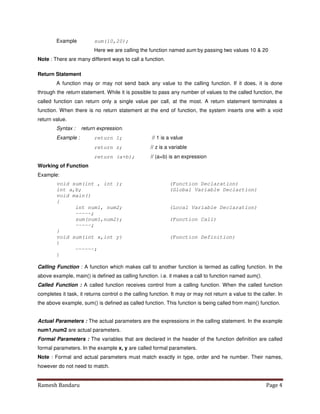 Ramesh Bandaru Page 4
Example sum(10,20);
Here we are calling the function named sum by passing two values 10  20
Note : There are many different ways to call a function.
Return Statement
A function may or may not send back any value to the calling function. If it does, it is done
through the return statement. While it is possible to pass any number of values to the called function, the
called function can return only a single value per call, at the most. A return statement terminates a
function. When there is no return statement at the end of function, the system inserts one with a void
return value.
Syntax : return expression.
Example : return 1; // 1 is a value
return z; // z is a variable
return (a+b); // (a+b) is an expression
Working of Function
Example:
void sum(int , int ); (Function Declaration)
int a,b; (Global Variable Declartion)
void main()
{
int num1, num2; (Local Variable Declaration)
-----;
sum(num1,num2); (Function Call)
-----;
}
void sum(int x,int y) (Function Definition)
{
------;
}
Calling Function : A function which makes call to another function is termed as calling function. In the
above example, main() is defined as calling function. i.e. it makes a call to function named sum().
Called Function : A called function receives control from a calling function. When the called function
completes it task, it returns control o the calling function. It may or may not return a value to the caller. In
the above example, sum() is defined as called function. This function is being called from main() function.
Actual Parameters : The actual parameters are the expressions in the calling statement. In the example
num1,num2 are actual parameters.
Formal Parameters : The variables that are declared in the header of the function definition are called
formal parameters. In the example x, y are called formal parameters.
Note : Formal and actual parameters must match exactly in type, order and he number. Their names,
however do not need to match.
 