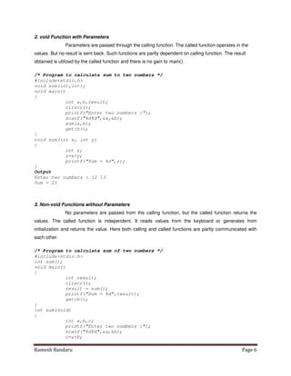 Ramesh Bandaru Page 6
2. void Function with Parameters
Parameters are passed through the calling function. The called function operates in the
values. But no result is sent back. Such functions are partly dependent on calling function. The result
obtained is utilized by the called function and there is no gain to main().
/* Program to calculate sum to two numbers */
#includestdio.h
void sum(int,int);
void main()
{
int a,b,result;
clrscr();
printf(Enter two numbers :);
scanf(%d%d,a,b);
sum(a,b);
getch();
}
void sum(int x, int y)
{
int z;
z=x+y;
printf(Sum = %d,z);
}
Output
Enter two numbers : 12 13
Sum = 25
3. Non-void Functions without Parameters
No parameters are passed from the calling function, but the called function returns the
values. The called function is independent. It reads values from the keyboard or generates from
initialization and returns the value. Here both calling and called functions are partly communicated with
each other.
/* Program to calculate sum of two numbers */
#includestdio.h
int sum();
void main()
{
int result;
clrscr();
result = sum();
printf(Sum = %d,result);
getch();
}
int sum(void)
{
int a,b,c;
printf(Enter two numbers :);
scanf(%d%d,a,b);
c=a+b;
 