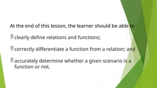 At the end of this lesson, the learner should be able to
 clearly define relations and functions;
 correctly differentiate a function from a relation; and
 accurately determine whether a given scenario is a
function or not.
 