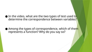 ● In the video, what are the two types of test used to
determine the correspondence between variables?
● Among the types of correspondence, which of them
represents a function? Why do you say so?
 