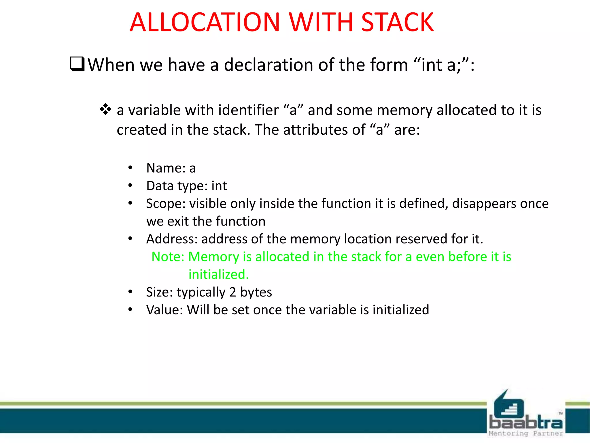 ALLOCATION WITH STACK
When we have a declaration of the form “int a;”:
 a variable with identifier “a” and some memory allocated to it is
created in the stack. The attributes of “a” are:
• Name: a
• Data type: int
• Scope: visible only inside the function it is defined, disappears once
we exit the function
• Address: address of the memory location reserved for it.
Note: Memory is allocated in the stack for a even before it is
initialized.
• Size: typically 2 bytes
• Value: Will be set once the variable is initialized
 