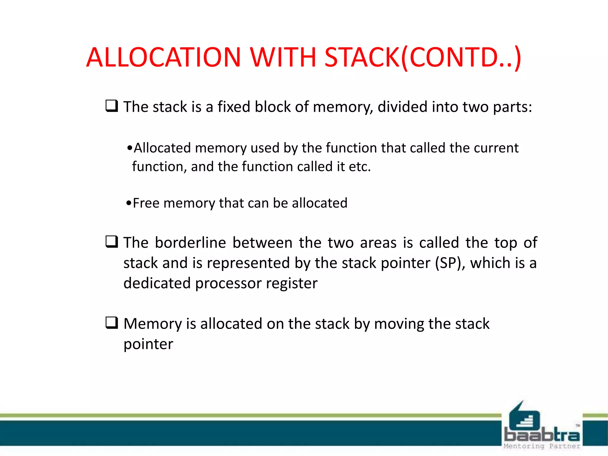  The stack is a fixed block of memory, divided into two parts:
•Allocated memory used by the function that called the current
function, and the function called it etc.
•Free memory that can be allocated
 The borderline between the two areas is called the top of
stack and is represented by the stack pointer (SP), which is a
dedicated processor register
 Memory is allocated on the stack by moving the stack
pointer
ALLOCATION WITH STACK(CONTD..)
 