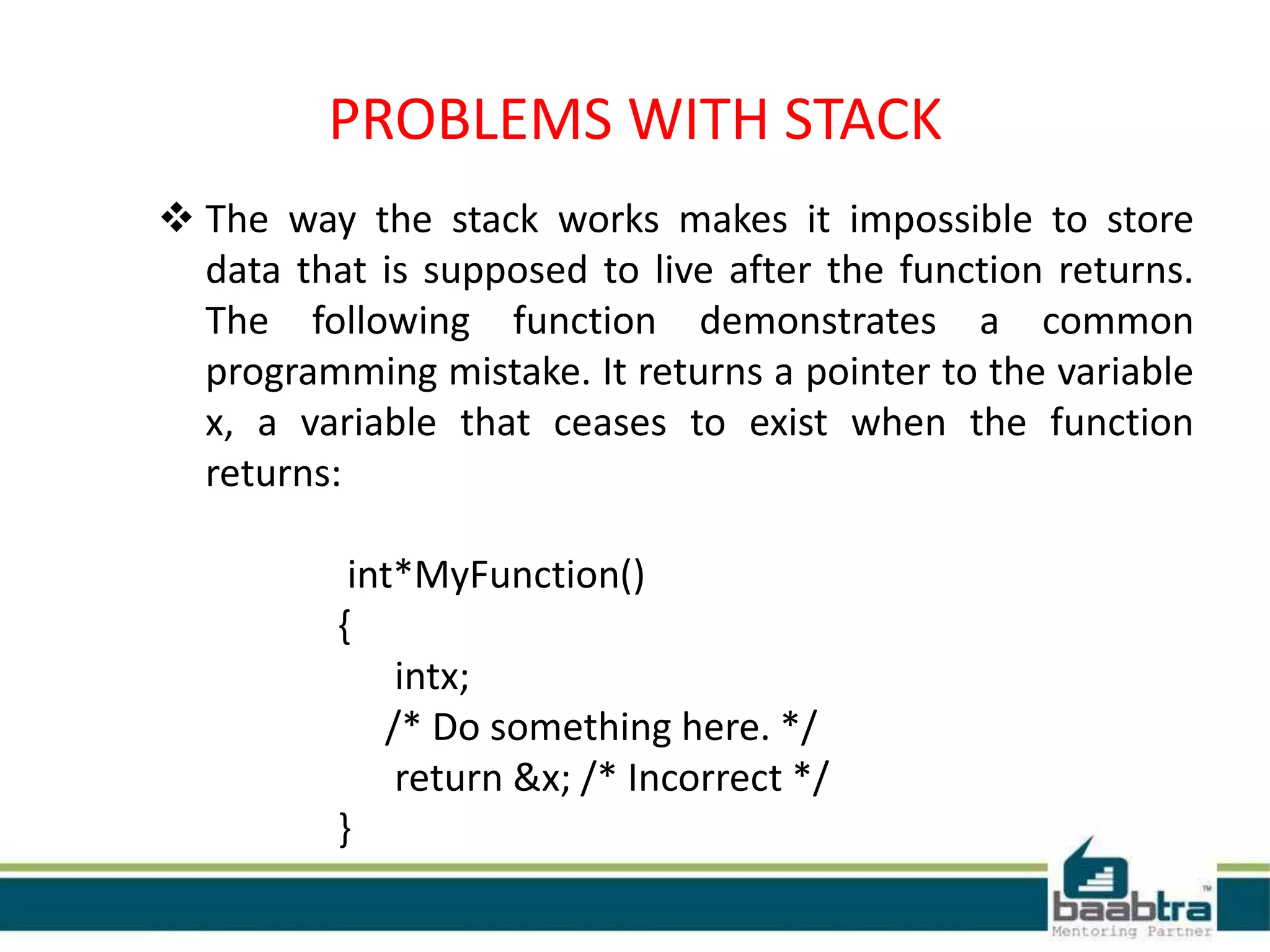 PROBLEMS WITH STACK
 The way the stack works makes it impossible to store
data that is supposed to live after the function returns.
The following function demonstrates a common
programming mistake. It returns a pointer to the variable
x, a variable that ceases to exist when the function
returns:
int*MyFunction()
{
intx;
/* Do something here. */
return &x; /* Incorrect */
}
 