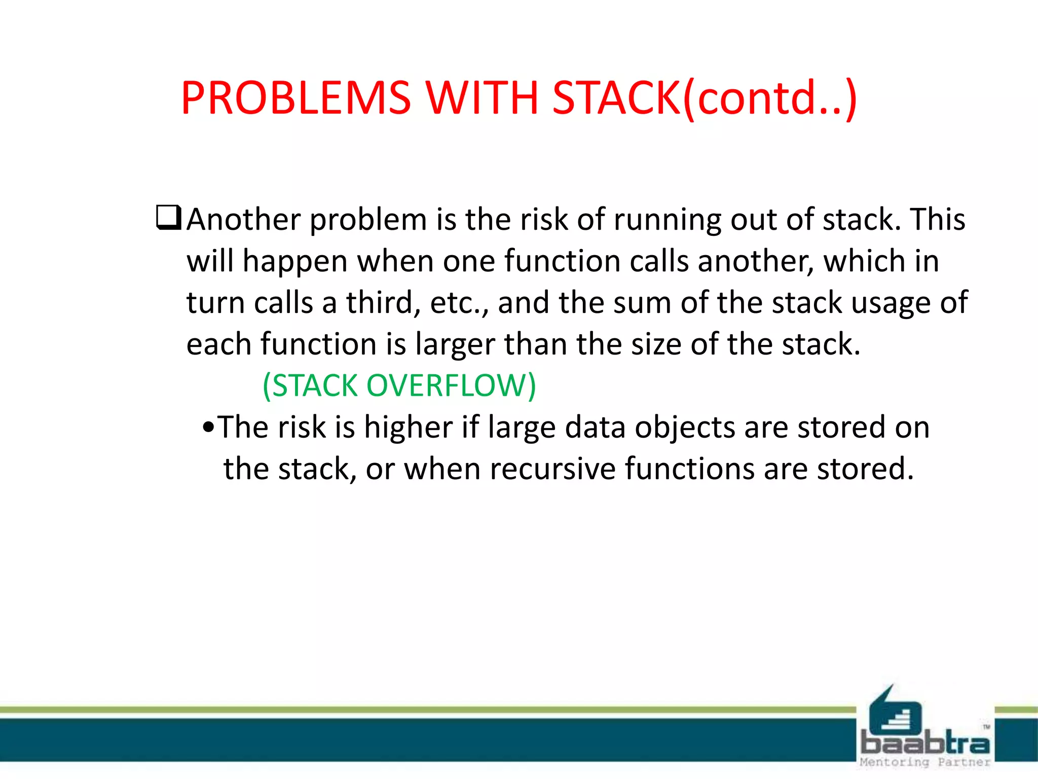 PROBLEMS WITH STACK(contd..)
Another problem is the risk of running out of stack. This
will happen when one function calls another, which in
turn calls a third, etc., and the sum of the stack usage of
each function is larger than the size of the stack.
(STACK OVERFLOW)
•The risk is higher if large data objects are stored on
the stack, or when recursive functions are stored.
 