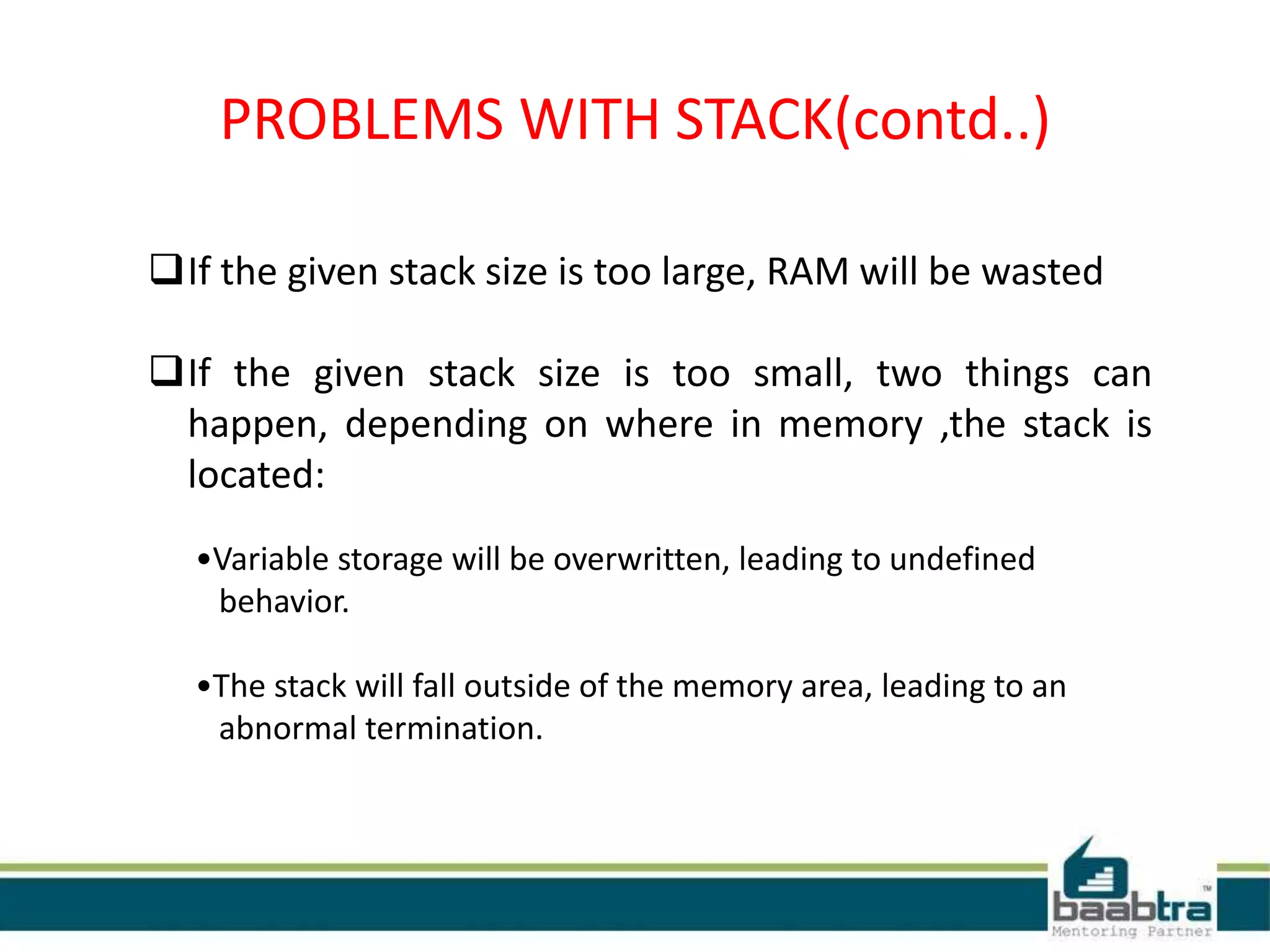 PROBLEMS WITH STACK(contd..)
If the given stack size is too large, RAM will be wasted
If the given stack size is too small, two things can
happen, depending on where in memory ,the stack is
located:
•Variable storage will be overwritten, leading to undefined
behavior.
•The stack will fall outside of the memory area, leading to an
abnormal termination.
 