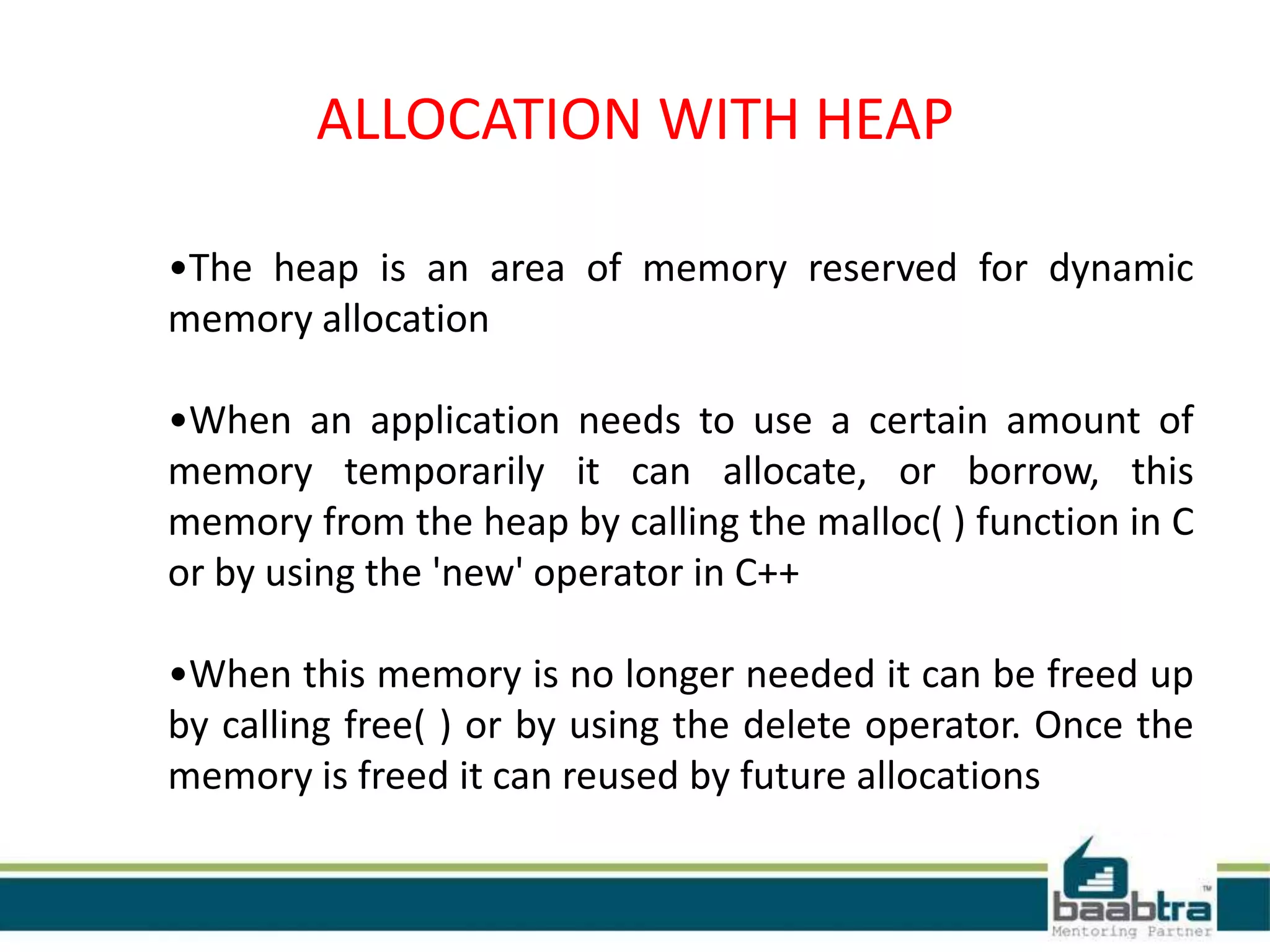 ALLOCATION WITH HEAP
•The heap is an area of memory reserved for dynamic
memory allocation
•When an application needs to use a certain amount of
memory temporarily it can allocate, or borrow, this
memory from the heap by calling the malloc( ) function in C
or by using the 'new' operator in C++
•When this memory is no longer needed it can be freed up
by calling free( ) or by using the delete operator. Once the
memory is freed it can reused by future allocations
 