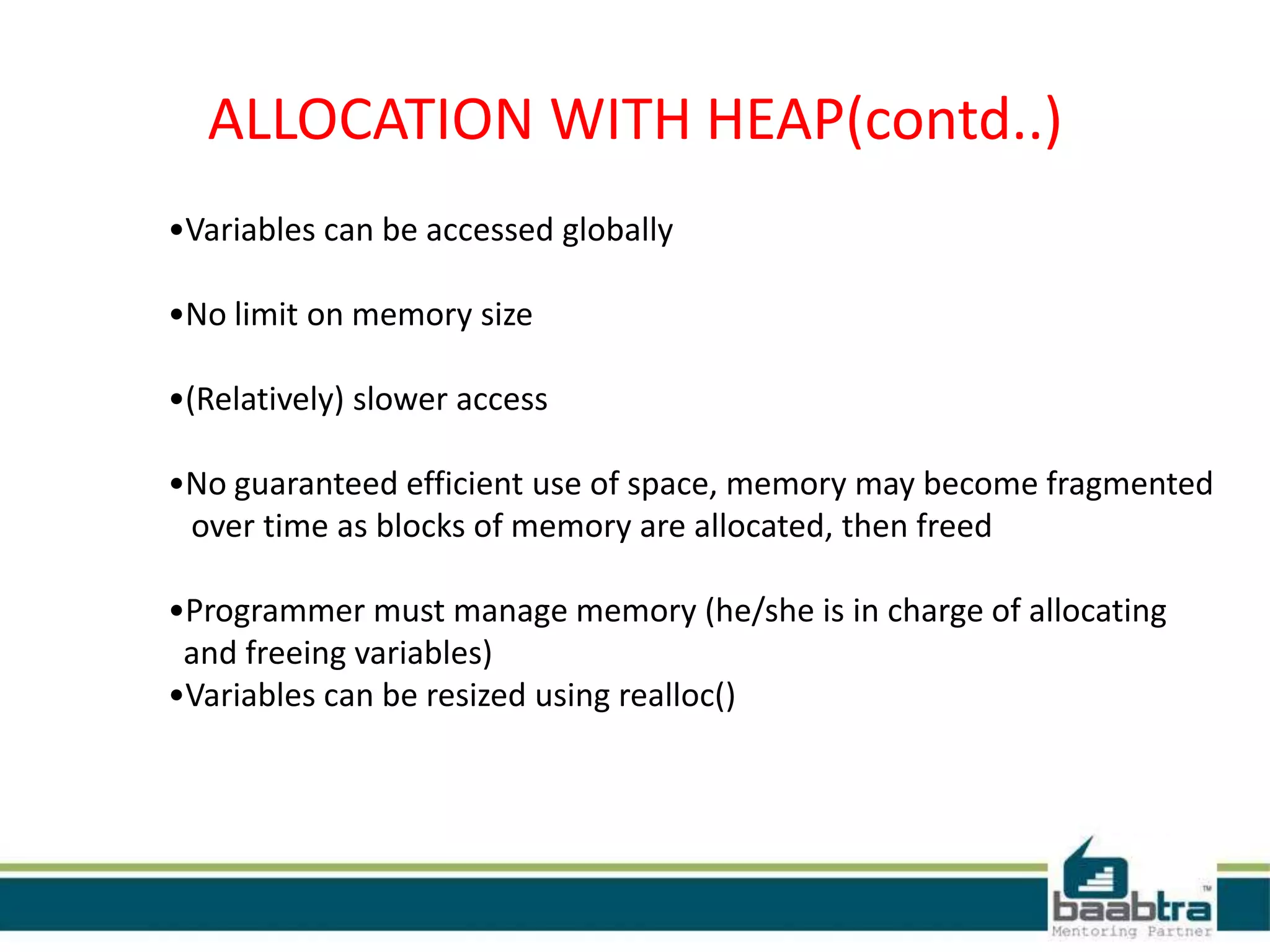 ALLOCATION WITH HEAP(contd..)
•Variables can be accessed globally
•No limit on memory size
•(Relatively) slower access
•No guaranteed efficient use of space, memory may become fragmented
over time as blocks of memory are allocated, then freed
•Programmer must manage memory (he/she is in charge of allocating
and freeing variables)
•Variables can be resized using realloc()
 