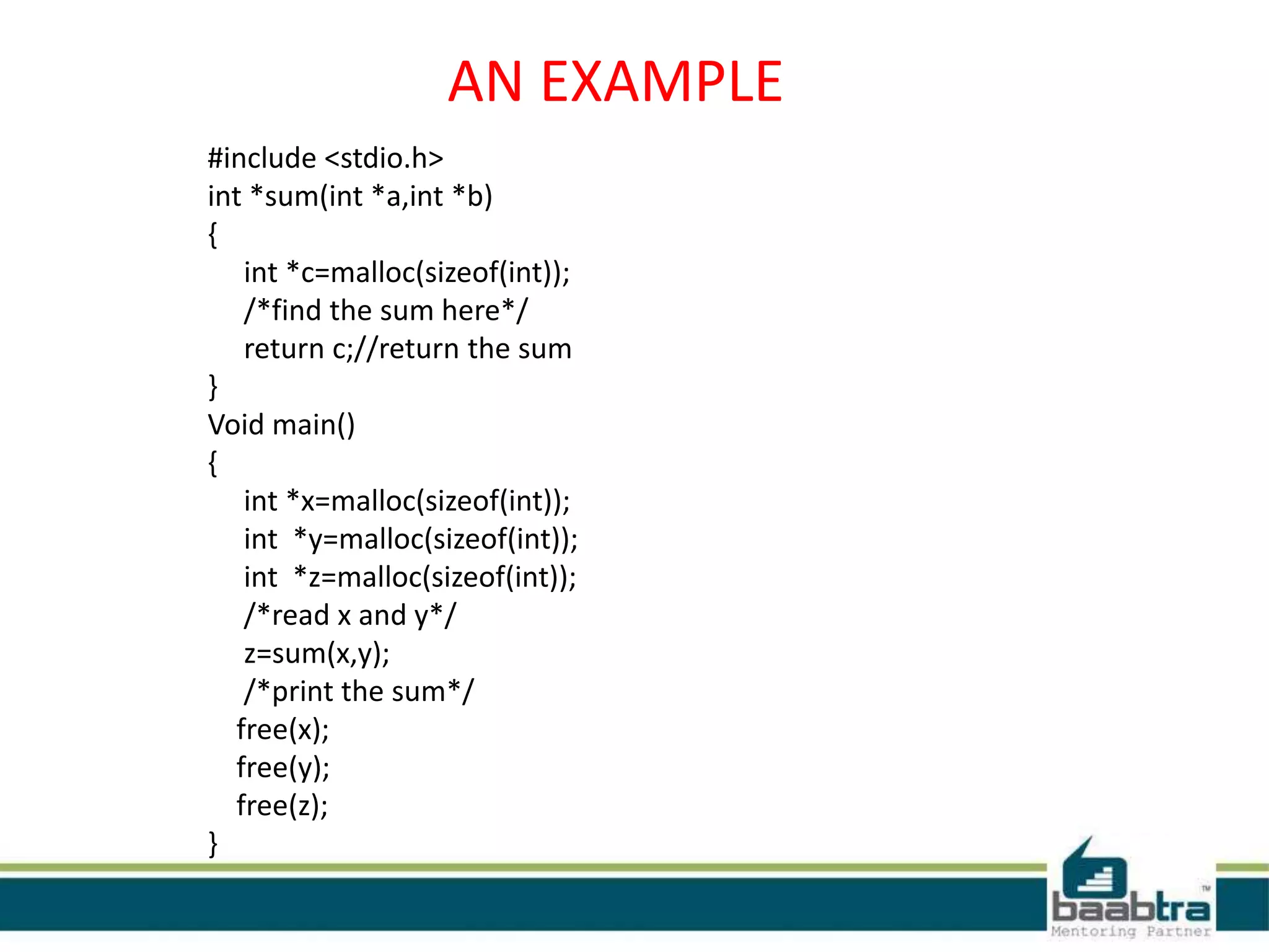 AN EXAMPLE
#include <stdio.h>
int *sum(int *a,int *b)
{
int *c=malloc(sizeof(int));
/*find the sum here*/
return c;//return the sum
}
Void main()
{
int *x=malloc(sizeof(int));
int *y=malloc(sizeof(int));
int *z=malloc(sizeof(int));
/*read x and y*/
z=sum(x,y);
/*print the sum*/
free(x);
free(y);
free(z);
}
 