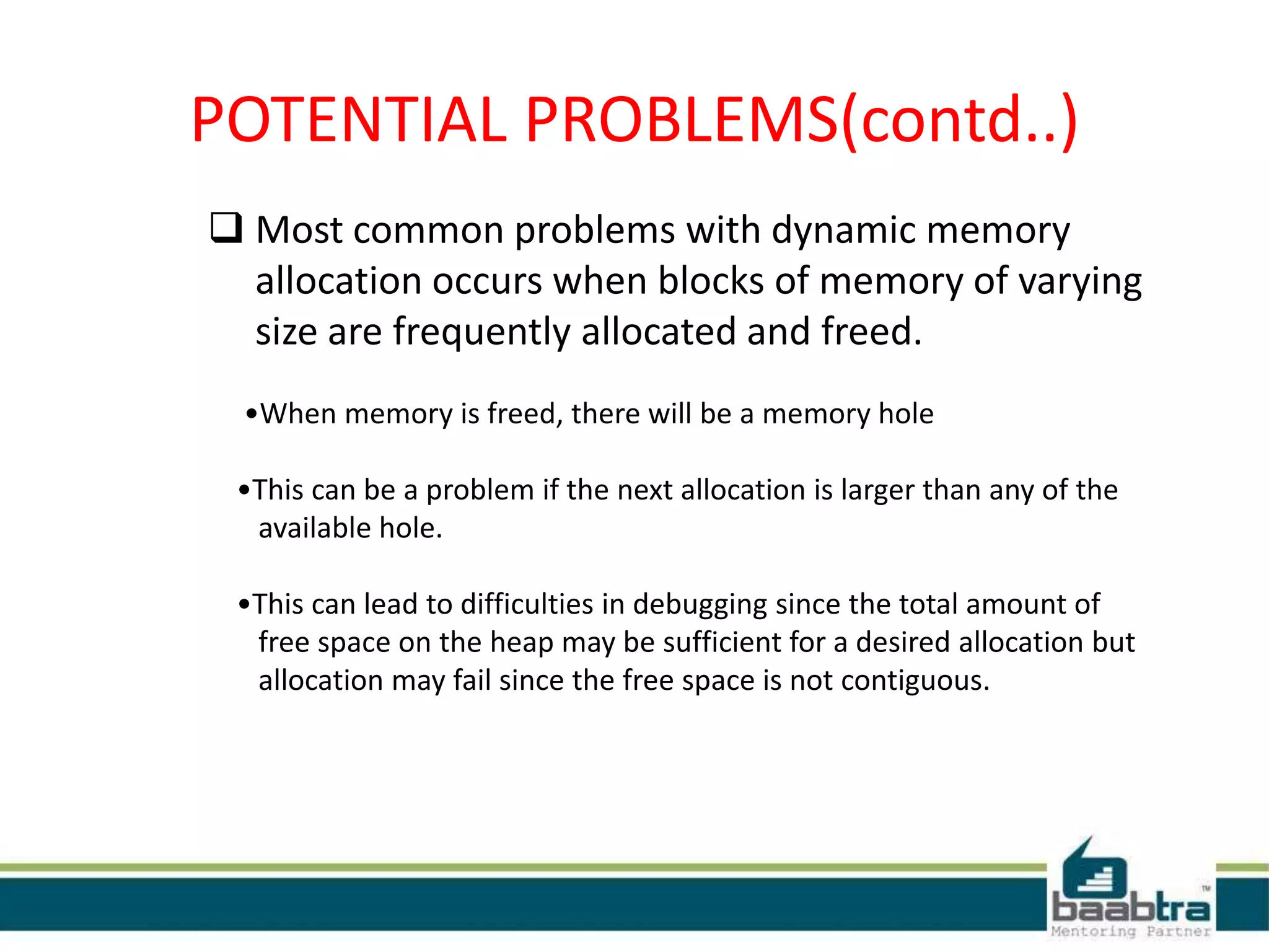 POTENTIAL PROBLEMS(contd..)
 Most common problems with dynamic memory
allocation occurs when blocks of memory of varying
size are frequently allocated and freed.
•When memory is freed, there will be a memory hole
•This can be a problem if the next allocation is larger than any of the
available hole.
•This can lead to difficulties in debugging since the total amount of
free space on the heap may be sufficient for a desired allocation but
allocation may fail since the free space is not contiguous.
 