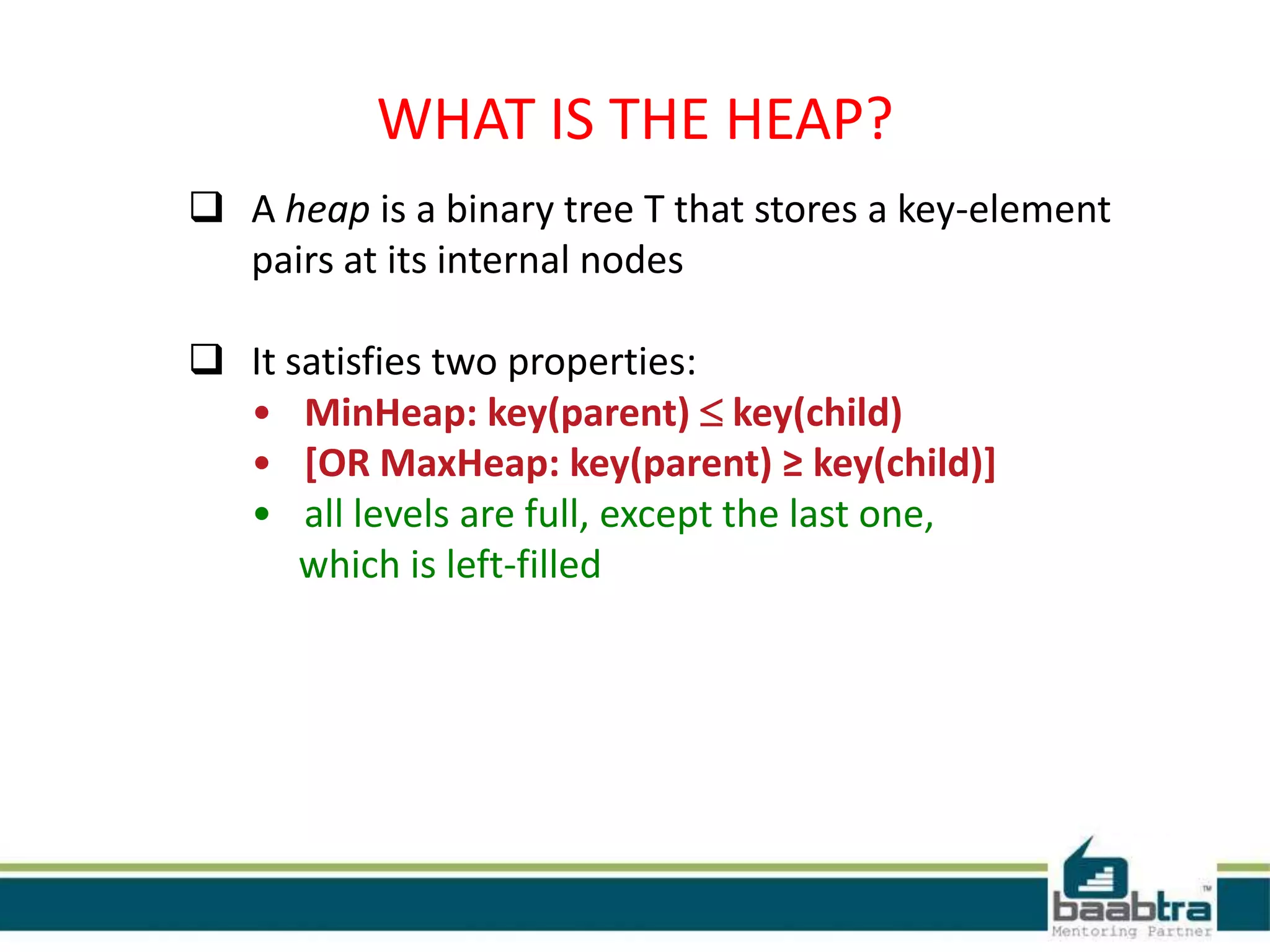 WHAT IS THE HEAP?
 A heap is a binary tree T that stores a key-element
pairs at its internal nodes
 It satisfies two properties:
• MinHeap: key(parent)  key(child)
• [OR MaxHeap: key(parent) ≥ key(child)]
• all levels are full, except the last one,
which is left-filled
 