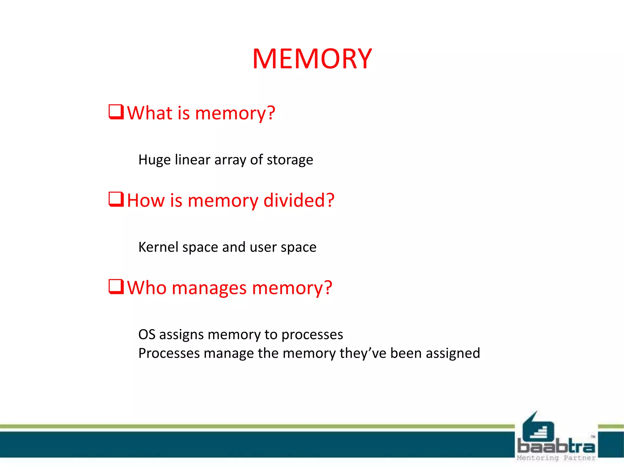MEMORY
What is memory?
Huge linear array of storage
How is memory divided?
Kernel space and user space
Who manages memory?
OS assigns memory to processes
Processes manage the memory they’ve been assigned
 