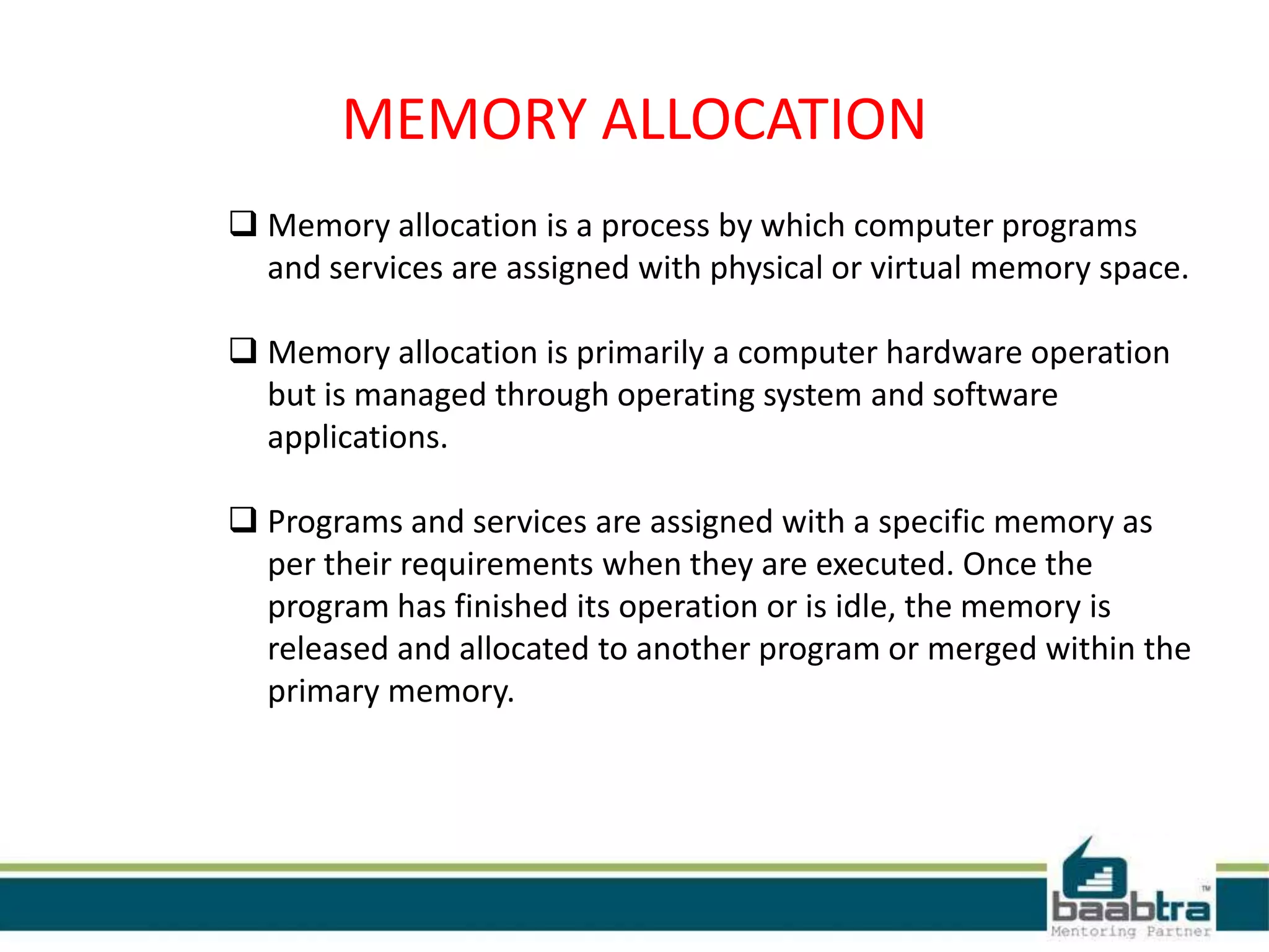 MEMORY ALLOCATION
 Memory allocation is a process by which computer programs
and services are assigned with physical or virtual memory space.
 Memory allocation is primarily a computer hardware operation
but is managed through operating system and software
applications.
 Programs and services are assigned with a specific memory as
per their requirements when they are executed. Once the
program has finished its operation or is idle, the memory is
released and allocated to another program or merged within the
primary memory.
 