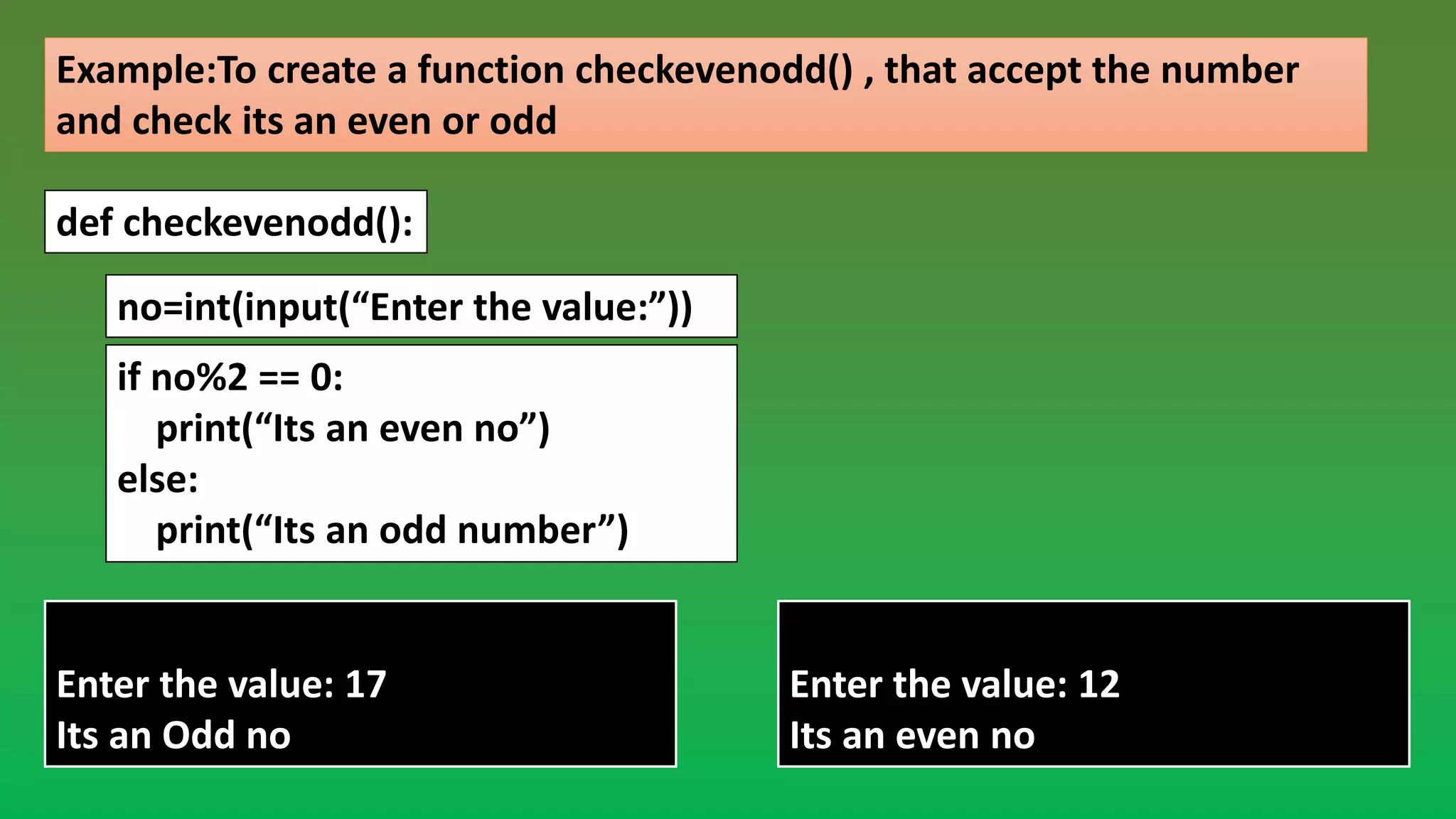 Example:To create a function checkevenodd() , that accept the number and check its an even or odd def checkevenodd(): no=int(input(“Enter the value:”)) if no%2 == 0: print(“Its an even no”) else: print(“Its an odd number”) ----Output---- Enter the value: 12 Its an even no ----Output---- Enter the value: 17 Its an Odd no 