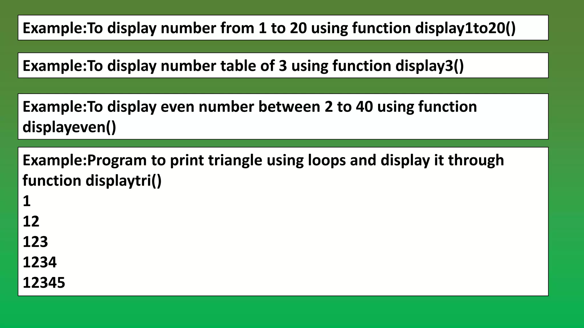 Example:To display number from 1 to 20 using function display1to20() Example:To display number table of 3 using function display3() Example:To display even number between 2 to 40 using function displayeven() Example:Program to print triangle using loops and display it through function displaytri() 1 12 123 1234 12345 
