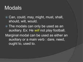Modals
 Can, could, may, might, must, shall,
  should, will, would.
 The modals can only be used as an
  auxiliary. Ex: He will not play football.
Marginal modal can be used as either an
  auxiliary or a main verb : dare, need,
  ought to, used to.
 
