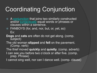 Coordinating Conjunction
  A conjunction that joins two similarly constructed
   and/or syntactically equal words or phrases or
   clauses within a sentence.
 FANBOYS (for, and, nor, but, or, yet, so)
   Ex:
Dogs and cats are often do not get along. (comp.
   subject)
The old woman slipped and fell on the pavement.
   (Comp. verb)
The thief moved quickly and quietly. (comp. adverb)
I can see you before two o’clock or after five. (comp.
   prep. Phrase)
I cannot sing well, nor can I dance well. (comp. clause)
 