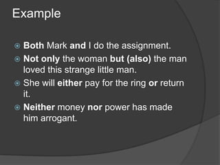 Example

 Both Mark and I do the assignment.
 Not only the woman but (also) the man
  loved this strange little man.
 She will either pay for the ring or return
  it.
 Neither money nor power has made
  him arrogant.
 
