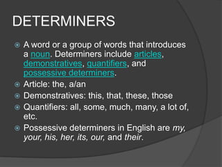 DETERMINERS
   A word or a group of words that introduces
    a noun. Determiners include articles,
    demonstratives, quantifiers, and
    possessive determiners.
   Article: the, a/an
   Demonstratives: this, that, these, those
   Quantifiers: all, some, much, many, a lot of,
    etc.
   Possessive determiners in English are my,
    your, his, her, its, our, and their.
 