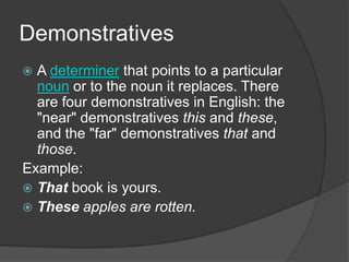 Demonstratives
 A determiner that points to a particular
  noun or to the noun it replaces. There
  are four demonstratives in English: the
  "near" demonstratives this and these,
  and the "far" demonstratives that and
  those.
Example:
 That book is yours.
 These apples are rotten.
 