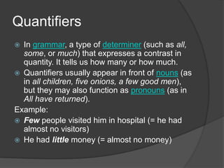Quantifiers
 In grammar, a type of determiner (such as all,
  some, or much) that expresses a contrast in
  quantity. It tells us how many or how much.
 Quantifiers usually appear in front of nouns (as
  in all children, five onions, a few good men),
  but they may also function as pronouns (as in
  All have returned).
Example:
 Few people visited him in hospital (= he had
  almost no visitors)
 He had little money (= almost no money)
 