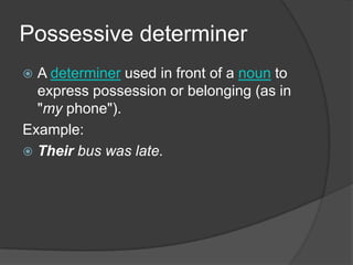 Possessive determiner
 A determiner used in front of a noun to
  express possession or belonging (as in
  "my phone").
Example:
 Their bus was late.
 