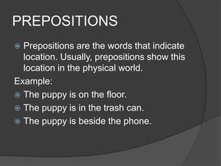 PREPOSITIONS
 Prepositions are the words that indicate
  location. Usually, prepositions show this
  location in the physical world.
Example:
 The puppy is on the floor.
 The puppy is in the trash can.
 The puppy is beside the phone.
 