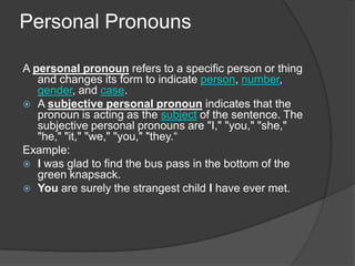 Personal Pronouns

A personal pronoun refers to a specific person or thing
   and changes its form to indicate person, number,
   gender, and case.
 A subjective personal pronoun indicates that the
   pronoun is acting as the subject of the sentence. The
   subjective personal pronouns are "I," "you," "she,"
   "he," "it," "we," "you," "they.“
Example:
 I was glad to find the bus pass in the bottom of the
   green knapsack.
 You are surely the strangest child I have ever met.
 
