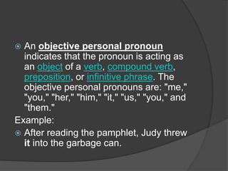  An objective personal pronoun
  indicates that the pronoun is acting as
  an object of a verb, compound verb,
  preposition, or infinitive phrase. The
  objective personal pronouns are: "me,"
  "you," "her," "him," "it," "us," "you," and
  "them."
Example:
 After reading the pamphlet, Judy threw
  it into the garbage can.
 