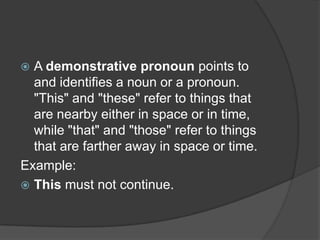  A demonstrative pronoun points to
  and identifies a noun or a pronoun.
  "This" and "these" refer to things that
  are nearby either in space or in time,
  while "that" and "those" refer to things
  that are farther away in space or time.
Example:
 This must not continue.
 